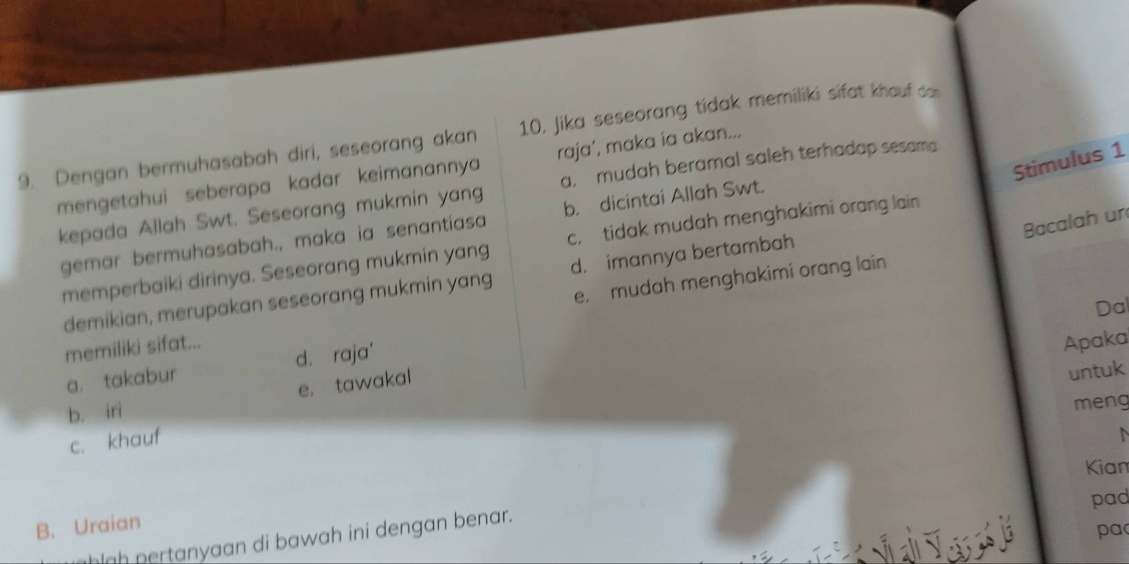 Dengan bermuhasabah diri, seseorang akan 10, Jika seseorang tidak memiliki sifat khouf darn
Stimulus 1
a, mudah beramal saleh terhadap sesam
mengetahui seberapa kadar keimanannya raja’, maka ia akan...
kepada Allah Swt. Seseorang mukmin yang
Bacalah un
gemar bermuhasabah., maka ia senantiasa b. dicintai Allah Swt.
memperbaiki dirinya. Seseorang mukmin yang c, tidak mudah menghakimi orang lain
demikian, merupakan seseorang mukmin yang d. imannya bertambah
Dal
memiliki sifat... e, mudah menghakimi orang lain
a. takabur d. raja'
Apaka
b. iri e. tawakal
untuk
meng
c. khauf
Kian
pad
B. Uraian
pa
lgh pertanyaan di bawah ini dengan benar.