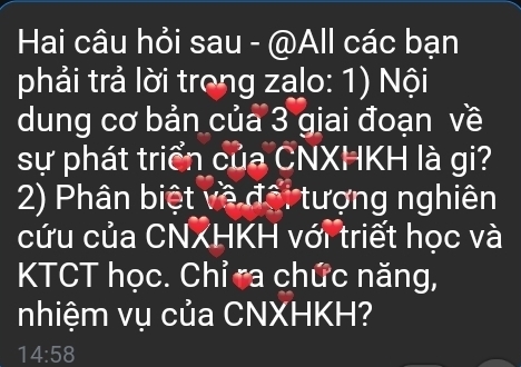 Hai câu hỏi sau - @All các bạn 
phải trả lời trong zalo: 1) Nội 
dung cơ bản của 3 giai đoạn về 
sự phát triển của CNXHKH là gi? 
2) Phân biệt về đổi tượng nghiên 
cứu của CNXHKH với triết học và 
KTCT học. Chỉ ta chức năng, 
nhiệm vụ của CNXHKH?
14:58