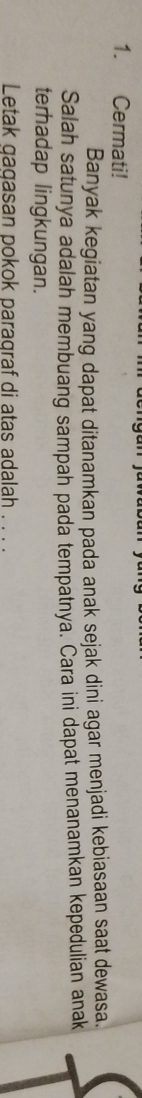 Cermati! 
Banyak kegiatan yang dapat ditanamkan pada anak sejak dini agar menjadi kebjasaan saat dewasa. 
Salah satunya adalah membuang sampah pada tempatnya. Cara ini dapat menanamkan kepedulian anak 
terhadap lingkungan. 
Letak gagasan pokok paragraf di atas adalah . . . .