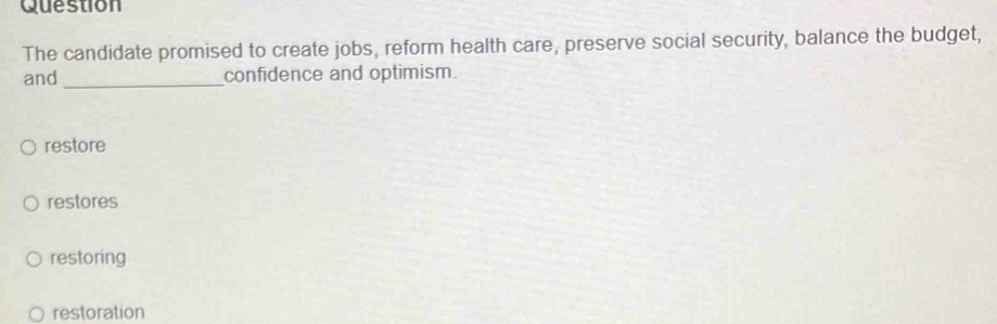 Question
The candidate promised to create jobs, reform health care, preserve social security, balance the budget,
and _confidence and optimism.
restore
restores
restoring
restoration