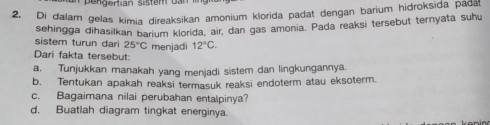 an pengertian sistem d n i 
2. Di dalam gelas kimia direaksikan amonium klorida padat dengan barium hidroksida padat 
sehingga dihasilkan barium klorida, air, dan gas amonia. Pada reaksi tersebut ternyata suhu 
sistem turun dari 25°C menjadi 12°C. 
Dari fakta tersebut: 
a. Tunjukkan manakah yang menjadi sistem dan lingkungannya. 
b. Tentukan apakah reaksi termasuk reaksi endoterm atau eksoterm. 
c. Bagaimana nilai perubahan entalpinya? 
d. Buatlah diagram tingkat energinya.