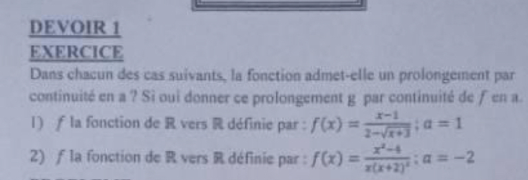 DEVOIR 1 
EXERCICE 
Dans chacun des cas suivants, la fonction admet-elle un prolongement par 
continuité en a ? Sì oui donner ce prolongement g par continuité de fen a. 
l) ƒ la fonction de R vers R définie par : f(x)= (x-1)/2-sqrt(x+3) ; a=1
2) f la fonction de R vers R définie par : f(x)=frac x^2-4x(x+2)^2; a=-2