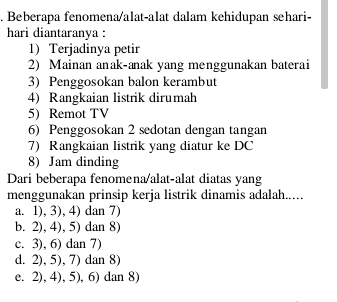 Beberapa fenomena/alat-alat dalam kehidupan sehari-
hari diantaranya :
1) Terjadinya petir
2) Mainan anak-anak yang menggunakan baterai
3) Penggosokan balon kerambut
4) Rangkaian listrik dirumah
5) Remot TV
6) Penggosokan 2 sedotan dengan tangan
7) Rangkaian listrik yang diatur ke DC
8) Jam dinding
Dari beberapa fenomena/alat-alat diatas yang
menggunakan prinsip kerja listrik dinamis adalah.....
a. 1), 3), 4) dan 7)
b. 2), 4), 5) dan 8)
c. 3), 6) dan 7)
d. 2), 5), 7) dan 8)
e. 2), 4), 5), 6) dan 8)