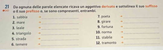 Da ognuna delle parole elencate ricava un aggettivo derivato e sottolinea il suo suffisso 
∞ o il suo prefisso o, se sono compresenti, entrambi. 
1. sabbia → _7. poeta →_ 
2. mare → _8. girare -_ 
3. leale _9. fortuna →_ 
4. triangolo _10. norma_ 
5. strada _11. stabile_ 
6. temere _12. tramonto_