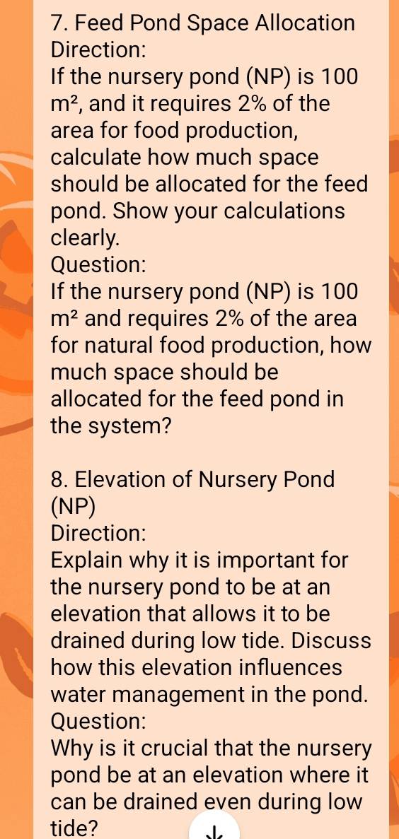 Feed Pond Space Allocation 
Direction: 
If the nursery pond (NP) is 100
m^2 , and it requires 2% of the 
area for food production, 
calculate how much space 
should be allocated for the feed 
pond. Show your calculations 
clearly. 
Question: 
If the nursery pond (NP) is 100
m^2 and requires 2% of the area 
for natural food production, how 
much space should be 
allocated for the feed pond in 
the system? 
8. Elevation of Nursery Pond 
(NP) 
Direction: 
Explain why it is important for 
the nursery pond to be at an 
elevation that allows it to be 
drained during low tide. Discuss 
how this elevation influences 
water management in the pond. 
Question: 
Why is it crucial that the nursery 
pond be at an elevation where it 
can be drained even during low 
tide? ↓