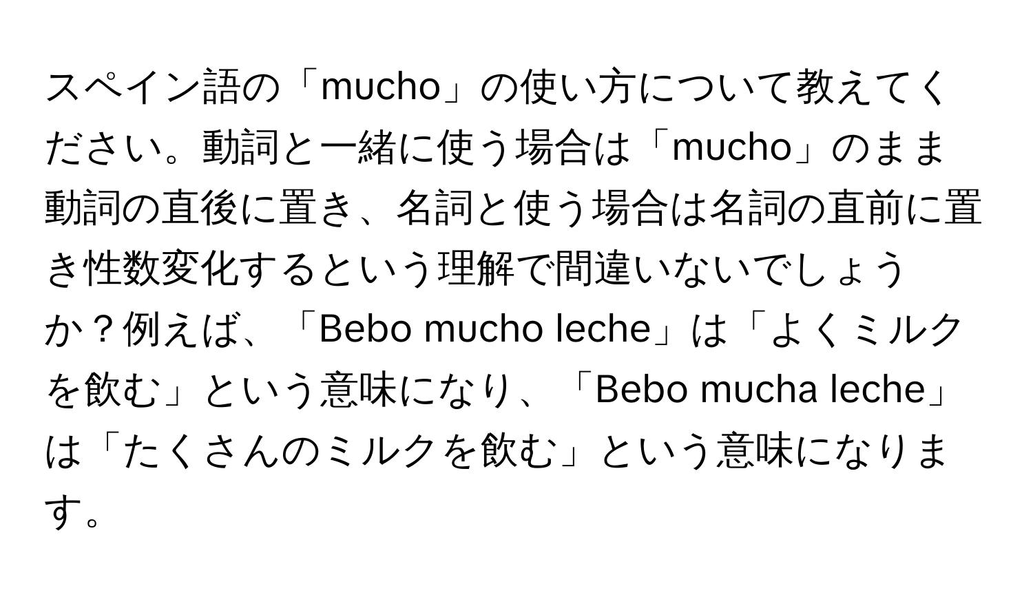 スペイン語の「mucho」の使い方について教えてください。動詞と一緒に使う場合は「mucho」のまま動詞の直後に置き、名詞と使う場合は名詞の直前に置き性数変化するという理解で間違いないでしょうか？例えば、「Bebo mucho leche」は「よくミルクを飲む」という意味になり、「Bebo mucha leche」は「たくさんのミルクを飲む」という意味になります。