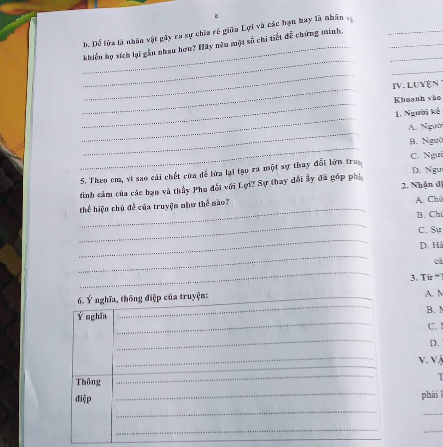 Dế lửa là nhân vật gây ra sự chia rẻ giữa Lợi và các bạn hay là nhân v
_
_
_khiến họ xích lại gần nhau hơn? Hãy nêu một số chi tiết đễ chứng minh.__
_
_
_
IV. LUYệN 
_
Khoanh vào
_
1. Người kể
_
A. Ngườ
_
B. Ngườ
5. Theo em, vì sao cái chết của dế lửa lại tạo ra một sự thay đổi lớn tro C. Ngườ
D. Ngư
2. Nhận đị
tình cảm của các bạn và thầy Phu đối với Lợi? Sự thay đổi ấy đã góp phi
thể hiện chủ đề của truyện như thế nào?
A. Chú
B. Chú
_
C. Sự
_
D. Hà
_
cá
_
3. Từ “7
_
_
__
6. Ý nghĩa, thông điệp của truyện:_
A. M
B. M
_
Ý nghĩa
C. 
_
D.
_
_
v. Và
Thông
_
1
điệp _phải l
_
_
_
_