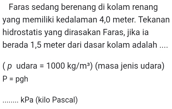 Faras sedang berenang di kolam renang 
yang memiliki kedalaman 4,0 meter. Tekanan 
hidrostatis yang dirasakan Faras, jika ia 
berada 1,5 meter dari dasar kolam adalah .... 
( p udara =1000kg/m^3) (masa jenis udara)
P=pgh
…..... kPa (kilo Pascal)