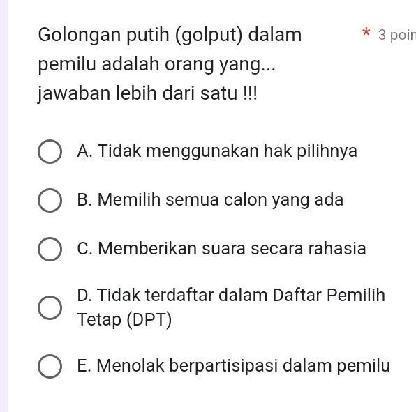 Golongan putih (golput) dalam * 3 poir
pemilu adalah orang yang...
jawaban lebih dari satu !!!
A. Tidak menggunakan hak pilihnya
B. Memilih semua calon yang ada
C. Memberikan suara secara rahasia
D. Tidak terdaftar dalam Daftar Pemilih
Tetap (DPT)
E. Menolak berpartisipasi dalam pemilu