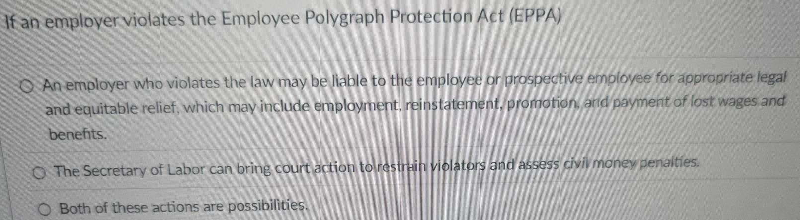 If an employer violates the Employee Polygraph Protection Act (EPPA) 
An employer who violates the law may be liable to the employee or prospective employee for appropriate legal 
and equitable relief, which may include employment, reinstatement, promotion, and payment of lost wages and 
benefits. 
The Secretary of Labor can bring court action to restrain violators and assess civil money penalties. 
Both of these actions are possibilities.