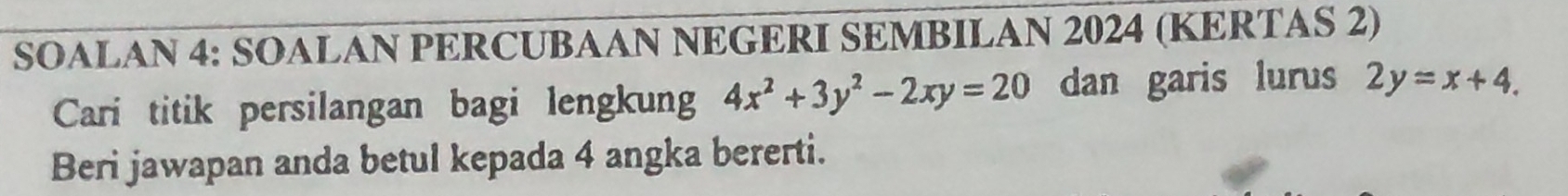 SOALAN 4: SOALAN PERCUBAAN NEGERI SEMBILAN 2024 (KERTAS 2)
Cari titik persilangan bagi lengkung 4x^2+3y^2-2xy=20 dan garis lurus 2y=x+4. 
Beri jawapan anda betul kepada 4 angka bererti.