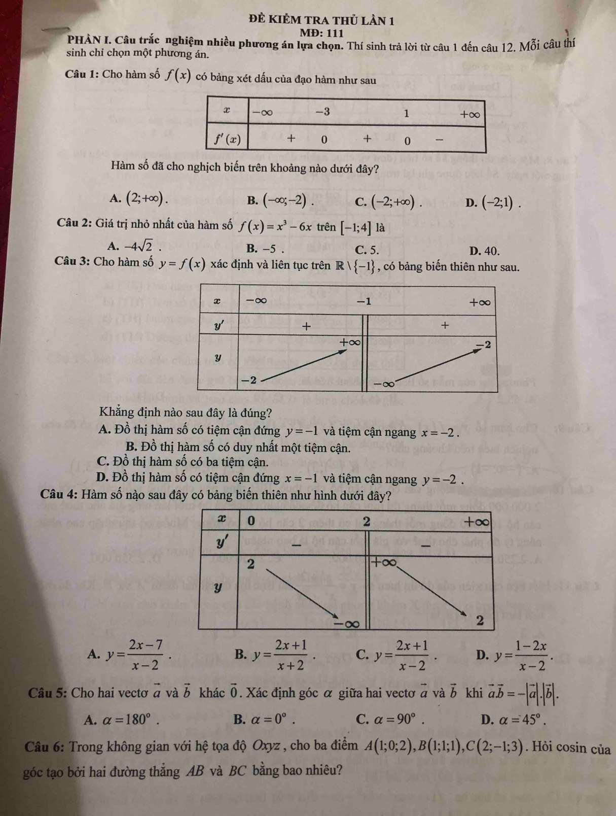 ĐÊ KIÊM TRA tHủ Lần 1
MĐ: 111
PHÀN I. Câu trắc nghiệm nhiều phương án lựa chọn. Thí sinh trả lời từ câu 1 đến câu 12. Mỗi câu thí
sinh chỉ chọn một phương án.
Câu 1: Cho hàm số f(x) có bảng xét dấu của đạo hàm như sau
Hàm số đã cho nghịch biến trên khoảng nào dưới đây?
A. (2;+∈fty ). B. (-∈fty ;-2). C. (-2;+∈fty ). D. (-2;1).
Câu 2: Giá trị nhỏ nhất của hàm số f(x)=x^3-6x trên [-1;4] là
A. -4sqrt(2). B. -5 . C. 5. D. 40.
Câu 3: Cho hàm số y=f(x) xác định và liên tục trên Rvee  -1 , có bảng biến thiên như sau.
Khẳng định nào sau đây là đúng?
A. Đồ thị hàm số có tiệm cận đứng y=-1 và tiệm cận ngang x=-2.
B. Đồ thị hàm số có duy nhất một tiệm cận.
C. Đồ thị hàm số có ba tiệm cận.
D. Đồ thị hàm số có tiệm cận đứng x=-1 và tiệm cận ngang y=-2.
Câu 4: Hàm số nào sau đây có bảng biến thiên như hình dưới đây?
A. y= (2x-7)/x-2 . y= (2x+1)/x+2 . C. y= (2x+1)/x-2 . D. y= (1-2x)/x-2 .
B.
Câu 5: Cho hai vectơ vector a và vector b khác vector 0. Xác định góc α giữa hai vectơ vector a và vector b khi vector a.vector b=-|vector a|.|vector b|.
A. alpha =180°. B. alpha =0°. C. alpha =90°. D. alpha =45°.
Câu 6: Trong không gian với hệ tọa độ Oxyz , cho ba điểm A(1;0;2),B(1;1;1),C(2;-1;3). Hỏi cosin của
góc tạo bởi hai đường thẳng AB và BC bằng bao nhiêu?