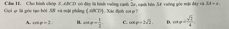 Cho hình chóp S. ABCD có đáy là hình vuông cạnh 2a, cạnh bên SA vuông góc mặt đáy và SA=a. 
Gọi φ là góc tạo bởi SB và mặt phẳng (ABCD). Xác định cotφ?
A. cot varphi =2. B. cot varphi = 1/2 . C. cot varphi =2sqrt(2). D. cot varphi = sqrt(2)/4 .