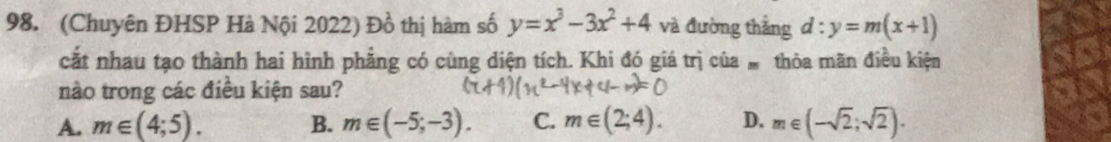 (Chuyên ĐHSP Hà Nội 2022) Đồ thị hàm số y=x^3-3x^2+4 và đường thắng d:y=m(x+1)
cắt nhau tạo thành hai hình phẳng có cùng diện tích. Khi đó giá trị của thỏa mãn điều kiện
nào trong các điều kiện sau?
A. m∈ (4;5). B. m∈ (-5;-3). C. m∈ (2;4). D. m∈ (-sqrt(2);sqrt(2)).