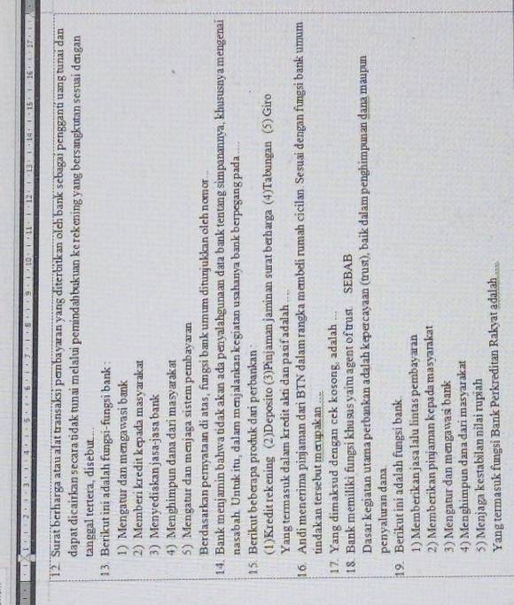 1 2  Surat berharga atau afat transaksi pembayaran yang diterbitkan olch bank sebagai pengganti uang tunai dan
dapat dicairkan secara tidak tunai melalui pemindahbukuan ke rekening yang bersangkutan sesuai dengan
tanggal tertera, disebut....
13. Berikut ini adalah fungsi-fungsi bank :
1) Mengatur dan mengawasi bank
2) Memberi kredit kepada masyarakat
3) Menyediakanjasa-jasa bank
4) Menghimpun danadari masyarakat
5) Mengatur dan menjaga sistem pembayaran
Berdasarkan pernyataan di atas, fungsi bank umum ditunjukkan olch nomor ..
14. Bank menjamin bahwa tidak akan ada penyalahgunaan data bank tentang simpanannya, khususnyamengenai
nasabah. Untuk itu, dalam menjalankan kegiatan usahanya bank berpegang pada ....
15. Berikut beberapa produk dari perbankan 
(1)Kredit rekening (2)Deposito (3)Pinjaman jaminan surat berharga (4)Tabungan (5) Giro
Yang termasuk dalam kredit akti dan pasif adalah ....
16. Andi menerima pinjaman dari BTN dalam rangka membeli rumah cicilan Sesuai dengan fungsi bank umum
tindakan tersebut merupakan
17. Yang dimaksud dengan cek kosong, adalah ...
18. Bank memiliki fungsi khusus yaitu agent of trust SEBAB
Dasar kegiatan utama perbankan adalah kepercayaan (trust), baik dalam penghimpunan dana maupun
penyaluran dana
19. Berikut ini adalah fungsi bank.
1) Memberikan jasa lalu lintas pembayaran
2) Memberikan pinjaman kepada masyarakat
3) Mengatur dan mengawasi bank
4) Menghimpun dana dari masyarakat
5) Menjaga kestabilan nilai rupiah
Yang termasuk fungsi Bank Perkreditan Rakyat adalah ....