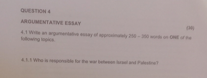 ARGUMENTATIVE ESSAY 
(30) 
4.1 Write an argumentative essay of approximately 250-360 wards on ONE of the 
following topics. 
4.1.1 Who is responsible for the war between Israel and Palestine?