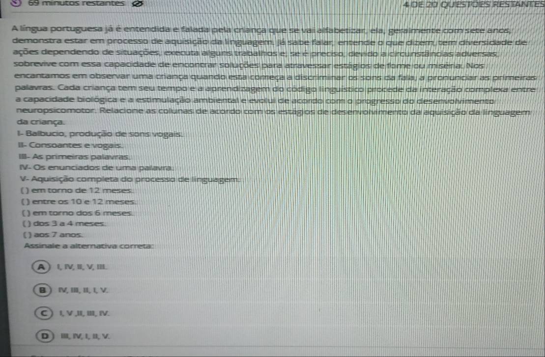 minutos restantes 4 de 20 questoes restantes
A língua portuguesa já é entendida e falada pela criança que se vai alfabetizar, ela, geralmente com sete anos,
demonstra estar em processo de aquisição da linguagem, já sabe falar, entende o que dizem, tem diversidade de
ações dependendo de situações, executa alguns trabalhos e, se é preciso, devido a circunstâncias adversas
sobrevive com essa capacidade de encontrar soluções para atravessar estágios de fome ou miséria. Nos
encantamos em observar uma criança quando esta começa a discriminar os sons da fala; a pronunciar as primeiras
palavras. Cada criança tem seu tempo e a aprendizagem do código linguístico procede da interação complexa entre
a capacidade biológica e a estimulação ambiental e evolui de acordo com o progresso do desenvolvimento
neuropsicomotor. Relacione as colunas de acordo com os estágios de desenvolvimento da aquisição da linguagem
da criança.
I- Balbucio, produção de sons vogais.
II- Consoantes e vogais.
III- As primeiras palavras.
IV- Os enunciados de uma palavra.
V- Aquisição completa do processo de linguagem
( ) em torno de 12 meses.
( ) entre os 10 e 12 meses.
( ) em tarno dos 6 meses.
( ) dos 3 a 4 meses.
( ) aos 7 anos.
Assinale a alterativa cometa:
A) l, IV,II, V, III.
B ) ⅣV, II, II, I, V.
C ) I, V ,II, III, IV.
D) ⅢI, IV, I, II, V.