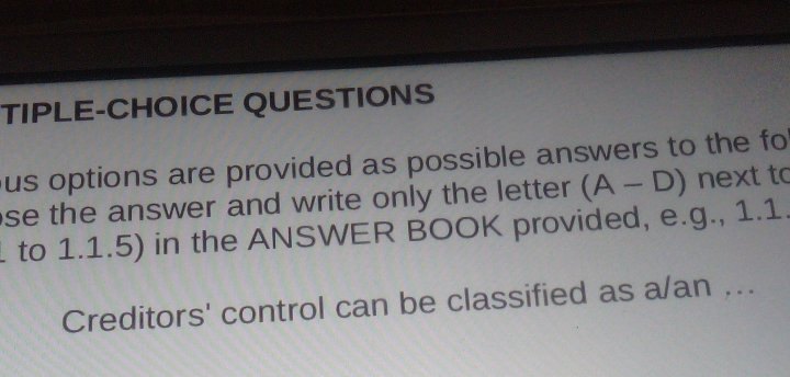 TIPLE-CHOICE QUESTIONS 
ous options are provided as possible answers to the fo 
se the answer and write only the letter . (A-D) next to 
to 1.1.5) in the ANSWER BOOK provided, e.g., 1.1. 
Creditors' control can be classified as a/an ...