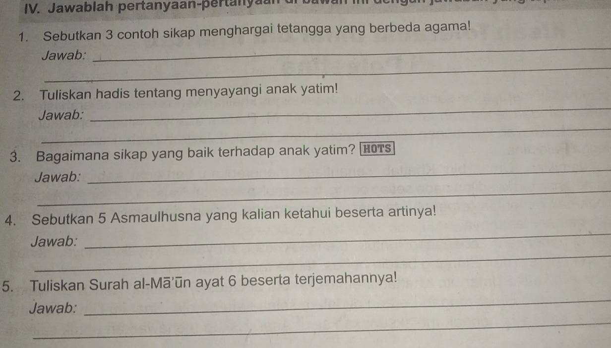 Jawablah pertanyaan-pertanyan 
1. Sebutkan 3 contoh sikap menghargai tetangga yang berbeda agama! 
_ 
_ 
Jawab: 
2. Tuliskan hadis tentang menyayangi anak yatim! 
Jawab: 
_ 
_ 
3. Bagaimana sikap yang baik terhadap anak yatim? HTs 
Jawab: 
_ 
_ 
4. Sebutkan 5 Asmaulhusna yang kalian ketahui beserta artinya! 
_ 
Jawab: 
_ 
_ 
5. Tuliskan Surah al-Mā’ūn ayat 6 beserta terjemahannya! 
Jawab: 
_