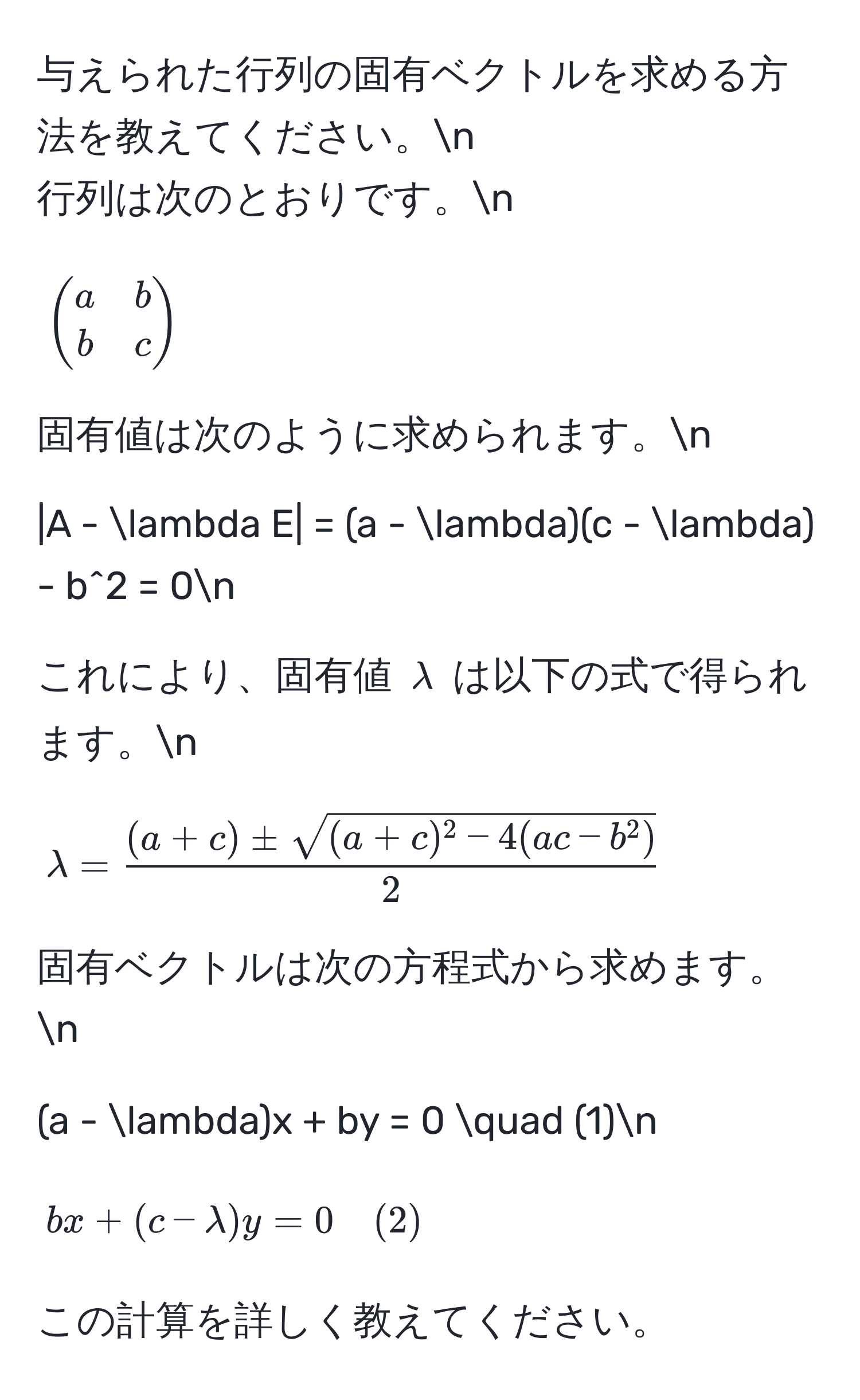 与えられた行列の固有ベクトルを求める方法を教えてください。n
行列は次のとおりです。n
[
beginpmatrix
a & b 
b & c
endpmatrix
]  
固有値は次のように求められます。n
[
|A - lambda E| = (a - lambda)(c - lambda) - b^(2 = 0n
]  
これにより、固有値 $lambda$ は以下の式で得られます。n
[
lambda = frac(a + c) ± sqrt((a + c)^2 - 4(ac - b^2)))2
]  
固有ベクトルは次の方程式から求めます。n
[
(a - lambda)x + by = 0 quad (1)n
]  
[
bx + (c - lambda)y = 0 quad (2)
]  
この計算を詳しく教えてください。