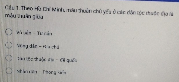 Câu 1.Theo Hồ Chí Minh, mâu thuân chủ yếu ở các dân tộc thuộc địa là
mâu thuần giữa
Vô sản - Tư sản
Nông dân - Địa chủ
Dân tộc thuộc địa - đế quốc
Nhân dân - Phong kiến