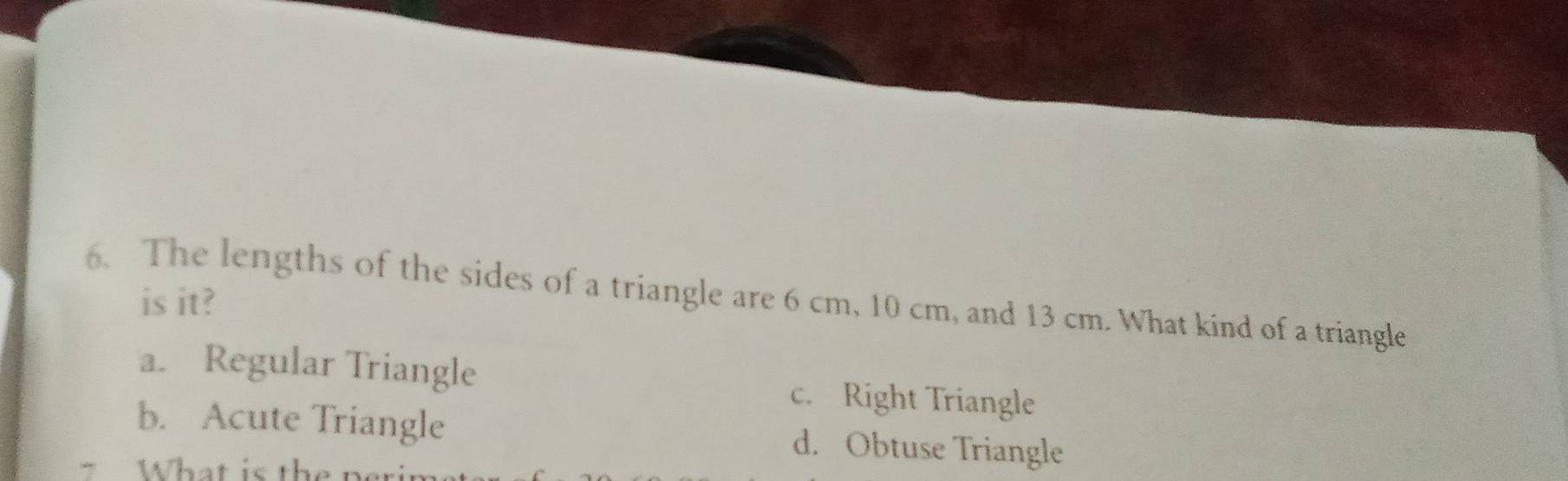 The lengths of the sides of a triangle are 6 cm, 10 cm, and 13 cm. What kind of a triangle is it?
a. Regular Triangle c. Right Triangle
b. Acute Triangle d. Obtuse Triangle
What is th e t