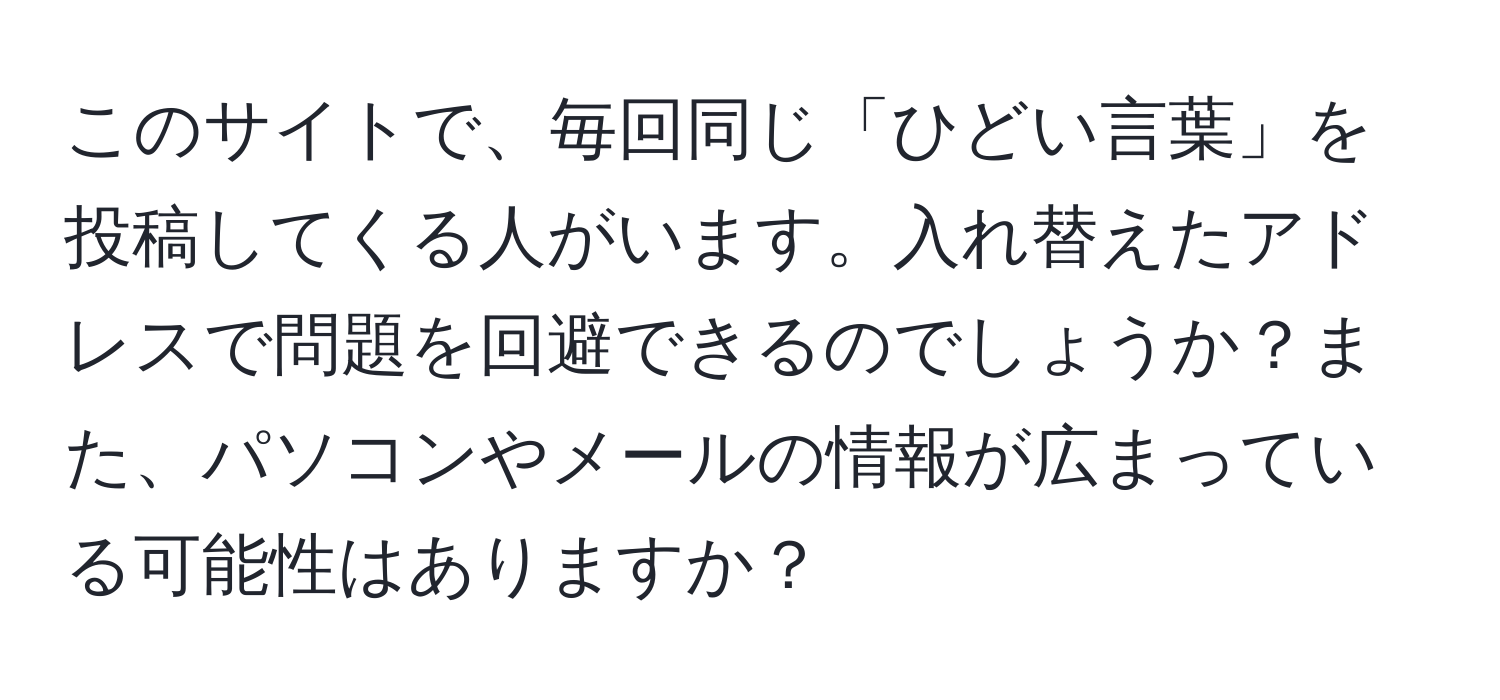 このサイトで、毎回同じ「ひどい言葉」を投稿してくる人がいます。入れ替えたアドレスで問題を回避できるのでしょうか？また、パソコンやメールの情報が広まっている可能性はありますか？