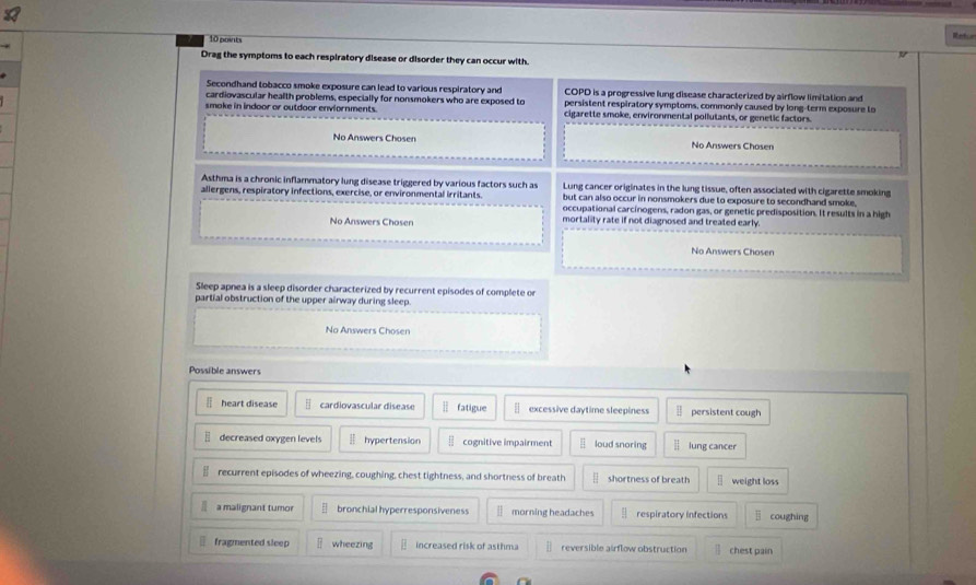 Refee
Drag the symptoms to each respiratory disease or disorder they can occur with.
Secondhand tobacco smoke exposure can lead to various respiratory and COPD is a progressive lung disease characterized by airflow limitation and
cardiovascular health problems, especially for nonsmokers who are exposed to persistent respiratory symptoms, commonly caused by long-term exposure to
smake in indoor or outdoor enviornments. cigarette smoke, environmental pollutants, or genetic factors.
No Answers Chosen No Answers Chosen
Asthma is a chronic inflammatory lung disease triggered by various factors such as Lung cancer originates in the lung tissue, often associated with cigarette smoking
allergens, respiratory infections, exercise, or environmental irritants. but can also occur in nonsmokers due to exposure to secondhand smoke.
occupational carcinogens, radon gas, or genetic predisposition. It results in a high
No Answers Chosen mortality rate if not diagnosed and treated early.
No Answers Chosen
Sleep apnea is a sleep disorder characterized by recurrent episodes of complete or
partial obstruction of the upper airway during sleep.
No Answers Chosen
Possible answers
F heart disease § cardiovascular disease ⑪ fatigue — excessive daytime sleepiness persistent cough
decreased oxygen levels H hypertension overline _ 11 cognitive impairment overline □  loud snoring lung cancer
recurrent episodes of wheezing, coughing, chest tightness, and shortness of breath — shortness of breath weight loss
a malignant tumor § bronchial hyperresponsiveness — morning headaches respiratory infections coughing
fragmented sleep ǖ wheezing increased risk of asthma reversible airflow obstruction chest pain