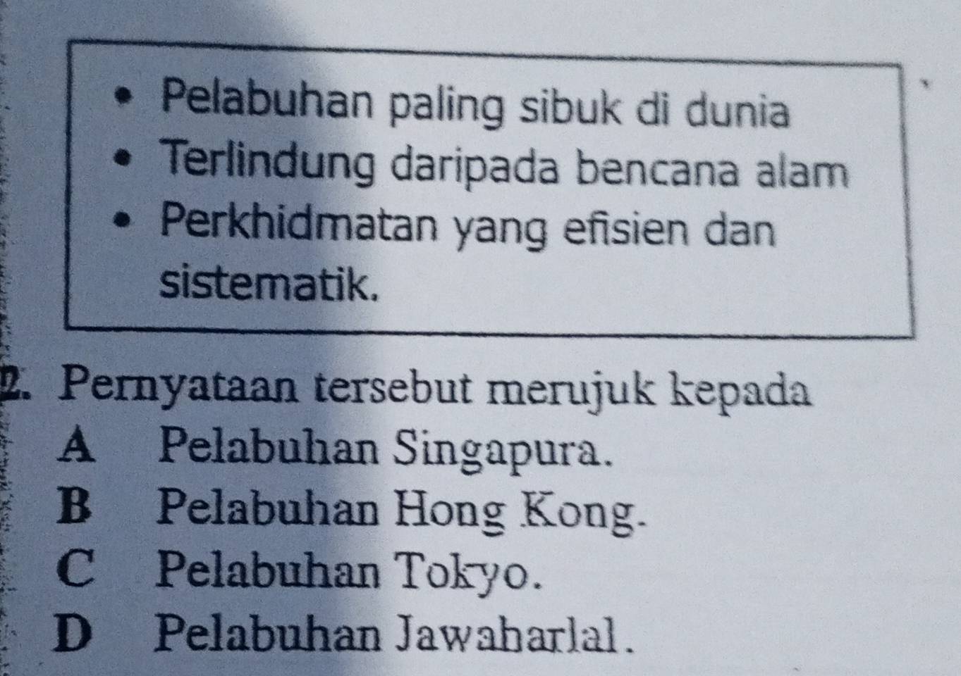 Pelabuhan paling sibuk di dunia
Terlindung daripada bencana alam
Perkhidmatan yang efisien dan
sistematik.
2. Pernyataan tersebut merujuk kepada
A Pelabuhan Singapura.
B Pelabuhan Hong Kong.
C Pelabuhan Tokyo.
D Pelabuhan Jawaharlal.