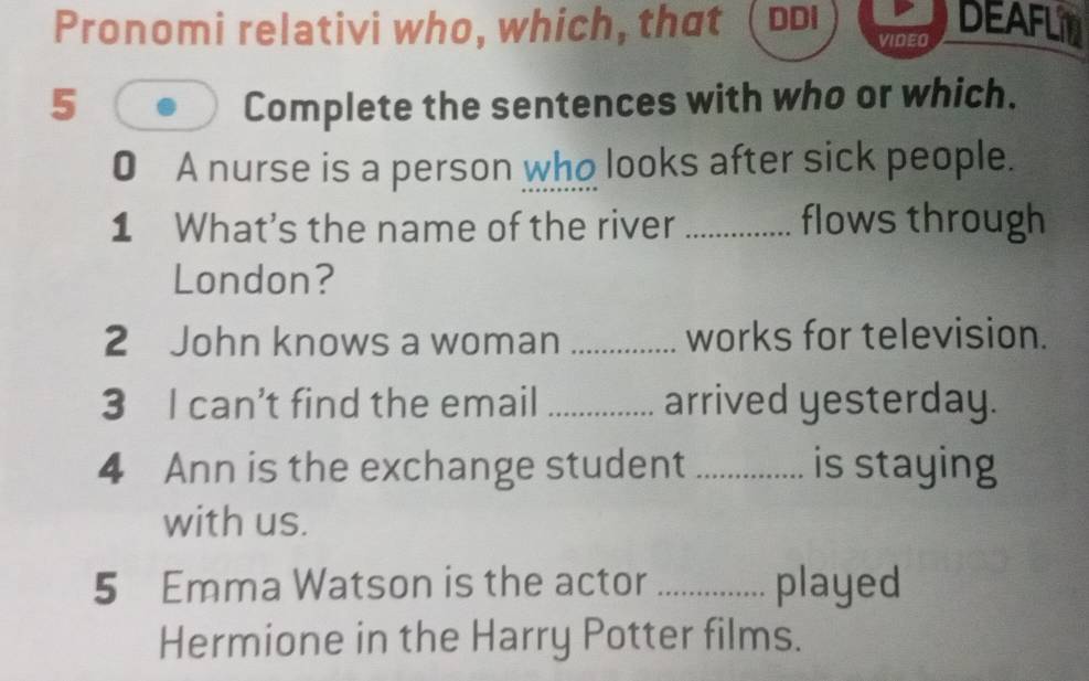 Pronomi relativi who, which, that ь VIDEO 
DEAFLIN 
5 Complete the sentences with who or which. 
0 A nurse is a person who looks after sick people. 
1 What's the name of the river _flows through 
London? 
2 John knows a woman _works for television. 
3 I can’t find the email _arrived yesterday. 
4 Ann is the exchange student _is staying 
with us. 
5 Emma Watson is the actor _played 
Hermione in the Harry Potter films.