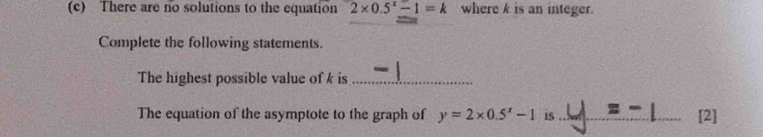 There are no solutions to the equation 2* 0.5^x-1=k where k is an integer. 
Complete the following statements. 
The highest possible value of k is_ 
The equation of the asymptote to the graph of y=2* 0.5^x-1 1S _2]