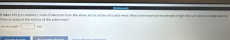 It takes 345 k) to remove 1 mole of electrons from the atoms at the surface of a suitd metall. What s the maximum wavelength of light that can remove a single electron 
from an atom at the surface of this solid metal 
Wavelength =□ m
