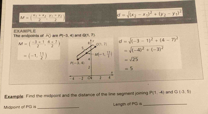 M=(frac x_1+x_22,frac y_1+y_22)
d=sqrt((x_2)-x_1)^2+(y_2-y_1)^2
EXAMPLE
The endpoints of overline PQ are P(-3,4) and Q(1,7). d=sqrt((-3-1)^2)+(4-7)^2
M=( (-3+1)/2 , (4+7)/2 )
=sqrt((-4)^2)+(-3)^2
=(-1, 11/2 )
=sqrt(25)
=5
Example: Find the midpoint and the distance of the line segment joining P(1,-4) and G(-3,5)
Midpoint of PG is _Length of PG is_