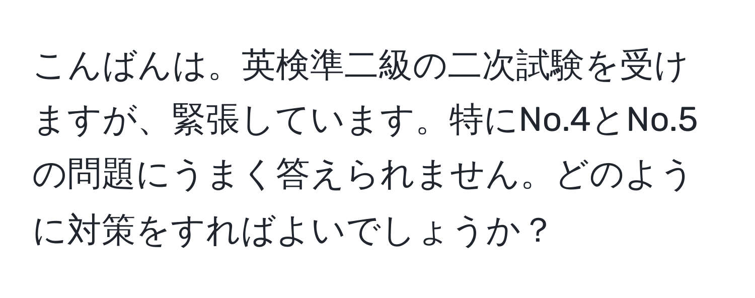 こんばんは。英検準二級の二次試験を受けますが、緊張しています。特にNo.4とNo.5の問題にうまく答えられません。どのように対策をすればよいでしょうか？