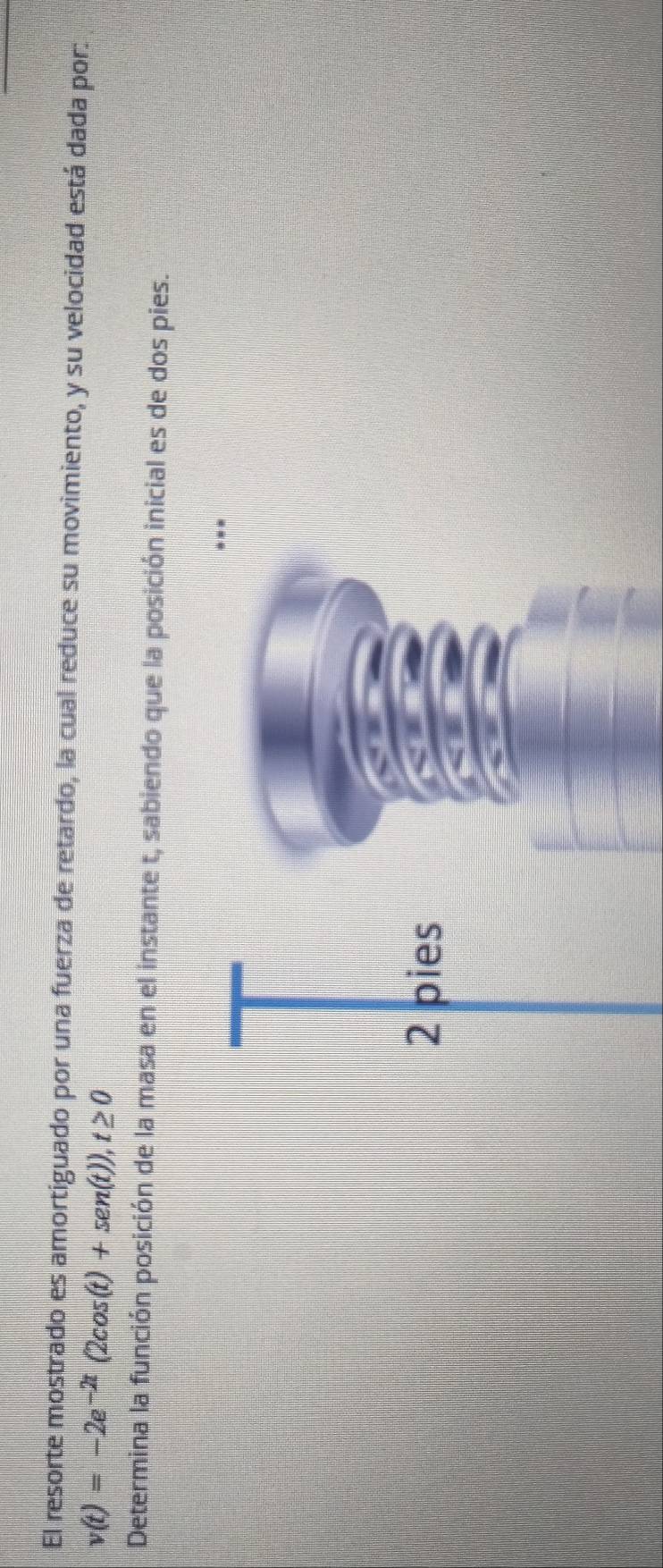 El resorte mostrado es amortiguado por una fuerza de retardo, la cual reduce su movimiento, y su velocidad está dada por:
v(t)=-2e^(-2t)(2cos (t)+sen(t)), t≥ 0
Determina la función posición de la masa en el instante t, sabiendo que la posición inicial es de dos pies.