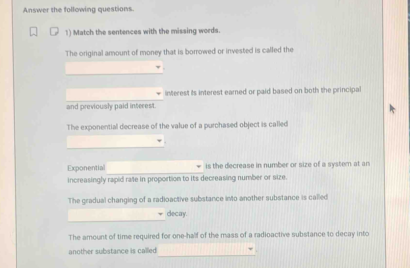 Answer the following questions. 
1) Match the sentences with the missing words. 
The original amount of money that is borrowed or invested is called the 
interest i's interest earned or paid based on both the principal 
and previously paid interest. 
The exponential decrease of the value of a purchased object is called 
Exponential is the decrease in number or size of a system at an 
increasingly rapid rate in proportion to its decreasing number or size. 
The gradual changing of a radioactive substance into another substance is called 
_ 
_ 
decay. 
The amount of time required for one-half of the mass of a radioactive substance to decay into 
_ 
another substance is called 
.