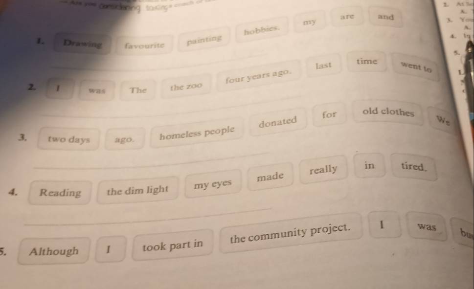A= == csidering ta ßinça coach =n 
1 At lio 
A. 
are and 3. You 
L Drawing favourite 
painting hobbies. my 
A. 
4. 1q 
_ 
5. 
last 
time 
went to L 
four years ago. 
2. I was The the zoo 
( 
_ 
for old clothes 
donated We 
3. two days ago. homeless people 
_ 
4. Reading the dim light my eyes made really in tired. 
_ 
_ 
the community project. 1 was 
5. Although 1 took part in bu