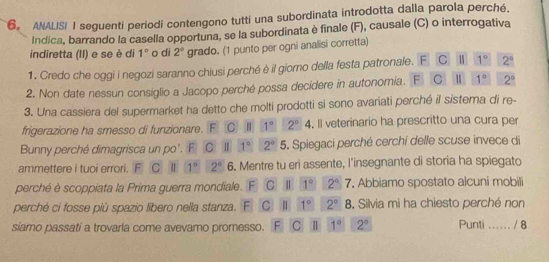 ANALISI I seguenti periodi contengono tutti una subordinata introdotta dalla parola perché.
Indica, barrando la casella opportuna, se la subordinata è finale (F), causale (C) o interrogativa
indiretta (II) e se è di 1° o di 2° grado. (1 punto per ogni analisi corretta)
1. Credo che oggi i negozi saranno chiusi perché è il giorno della festa patronale. F C 1 1° 2^4
2. Non date nessun consiglio a Jacopo perché possa decidere in autonomia. F C 1 1° 2°
3. Una cassiera del supermarket ha detto che molti prodotti si sono avariati perché il sistema di re-
frigerazione ha smesso di funzionare. F C | 1° 2°. Il veterinario ha prescritto una cura per
Bunny perché dimagrisca un po'. F C I 1° 2° 5. Spiegaci perché cerchi delle scuse invece di
ammettere i tuoi errori. F C 1° 2° 6. Mentre tu eri assente, l'insegnante di storia ha spiegato
perché è scoppiata la Prima guerra mondiale. F C Il 1° 2° overline ( , Abbiamo spostato alcuni mobili
perché ci fosse più spazio libero nella stanza. E C II 1° 2° 8 . Silvia mi ha chiesto perché non
siamo passati a trovarla come avevamo promesso. F C ll 1° 2° Punti ... ... / 8