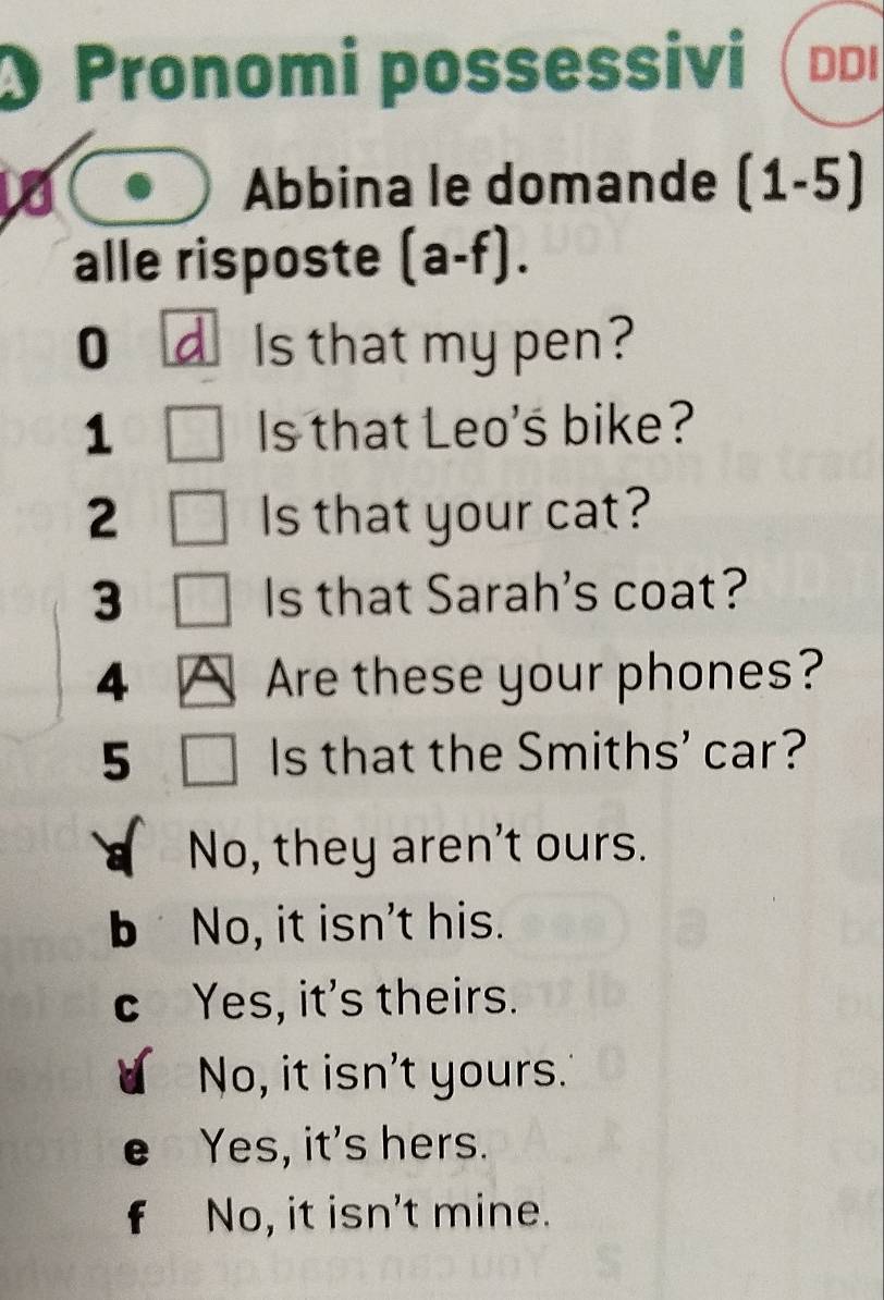 Pronomi possessivi DDI
Abbina le domande (1-5)
alle risposte (a-f). 
0 d Is that my pen?
1 Is that Leo's bike?
2 Is that your cat?
3 Is that Sarah's coat?
4 A Are these your phones?
5 Is that the Smiths' car?
No, they aren't ours.
b No, it isn't his.
C Yes, it's theirs.
No, it isn't yours.
Yes, it's hers.
f No, it isn't mine.