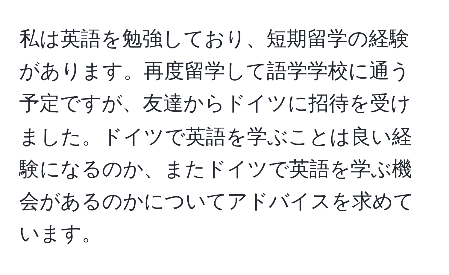 私は英語を勉強しており、短期留学の経験があります。再度留学して語学学校に通う予定ですが、友達からドイツに招待を受けました。ドイツで英語を学ぶことは良い経験になるのか、またドイツで英語を学ぶ機会があるのかについてアドバイスを求めています。