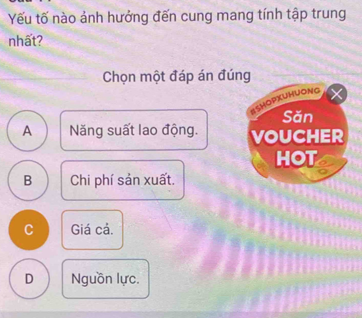 Yếu tố nào ảnh hưởng đến cung mang tính tập trung
nhất?
Chọn một đáp án đúng
ISHOPXUHUONG
Săn
A Năng suất lao động.
VOUCHER
HOT
B Chi phí sản xuất.
C Giá cả.
D Nguồn lực.