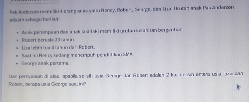 Pak Anderson memiliki 4 orang anak yaitu Nency, Robert, George, dan Liza. Urutan anak Pak Anderson 
adalah sebagai berikut: 
Anak perempuan dan anak laki-laki memiliki urutan kelahiran bergantian. 
Robert berusia 23 tahun. 
Liza lebih tua 4 tahun dari Robert. 
Saat ini Nency sedang menempuh pendidikan SMA. 
George anak pertama. 
Dari pernyataan di atas, apabila selisih usia George dan Robert adalah 2 kali selisih antara usia Liza dan 
Robert, berapa usia George saat ini?