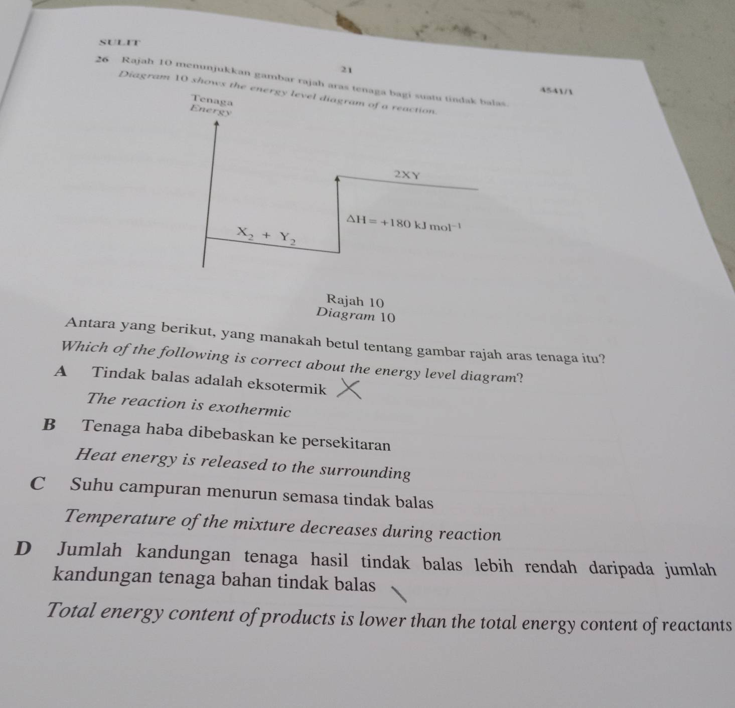 SULIT
21
26 Rajah 10 menunjukkan gambar rajah aras tenaga bagi suatu tindak balas
4541/1
Diagram 10 shows the energy level diagram of a reaction.
Tenaga
Energy
2XY
X_2+Y_2 △ H=+180kJmol^(-1)
Rajah 10
Diagram 10
Antara yang berikut, yang manakah betul tentang gambar rajah aras tenaga itu?
Which of the following is correct about the energy level diagram?
A Tindak balas adalah eksotermik
The reaction is exothermic
B Tenaga haba dibebaskan ke persekitaran
Heat energy is released to the surrounding
C Suhu campuran menurun semasa tindak balas
Temperature of the mixture decreases during reaction
D Jumlah kandungan tenaga hasil tindak balas lebih rendah daripada jumlah
kandungan tenaga bahan tindak balas
Total energy content of products is lower than the total energy content of reactants