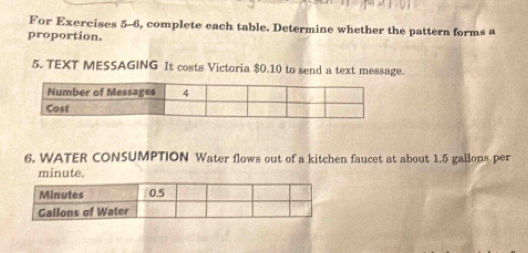 For Exercises 5-6, complete each table. Determine whether the pattern forms a 
proportion. 
5. TEXT MESSAGING It costs Victoria $0.10 to send a text message. 
6. WATER CONSUMPTION Water flows out of a kitchen faucet at about 1.5 gallons per