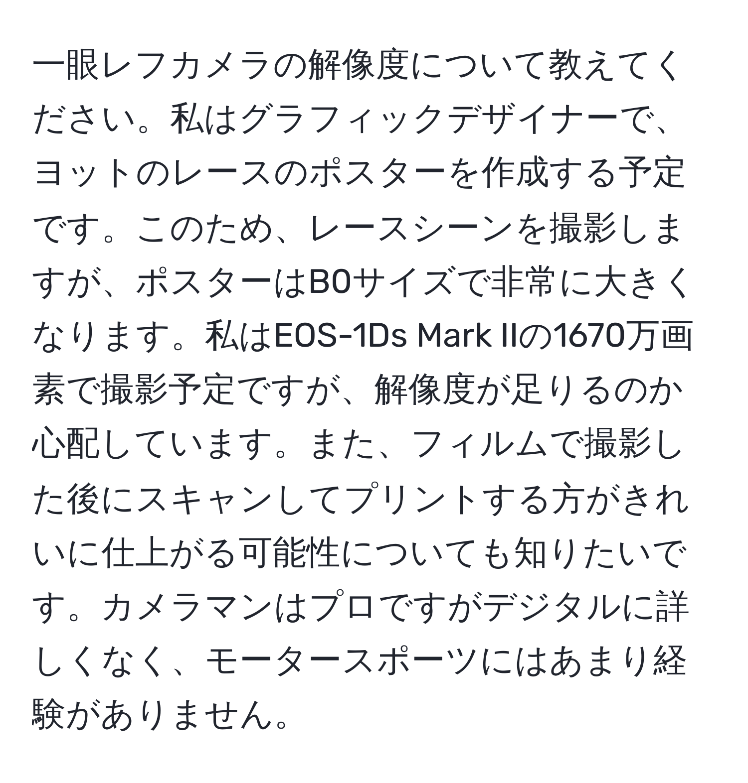 一眼レフカメラの解像度について教えてください。私はグラフィックデザイナーで、ヨットのレースのポスターを作成する予定です。このため、レースシーンを撮影しますが、ポスターはB0サイズで非常に大きくなります。私はEOS-1Ds Mark IIの1670万画素で撮影予定ですが、解像度が足りるのか心配しています。また、フィルムで撮影した後にスキャンしてプリントする方がきれいに仕上がる可能性についても知りたいです。カメラマンはプロですがデジタルに詳しくなく、モータースポーツにはあまり経験がありません。