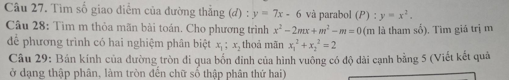 Tìm số giao điểm của đường thắng (d) : y=7x-6 và parabol (P) : y=x^2. 
Câu 28: Tìm m thỏa mãn bài toán. Cho phương trình x^2-2mx+m^2-m=0 (m là tham số). Tìm giá trị m 
để phương trình có hai nghiệm phân biệt x_1; x_2 thoả mãn x_1^2+x_2^2=2
Câu 29: Bán kính của đường tròn đi qua bốn đỉnh của hình vuông có độ dài cạnh bằng 5 (Viết kết quả 
ở dạng thập phân, làm tròn đến chữ số thập phân thứ hai)