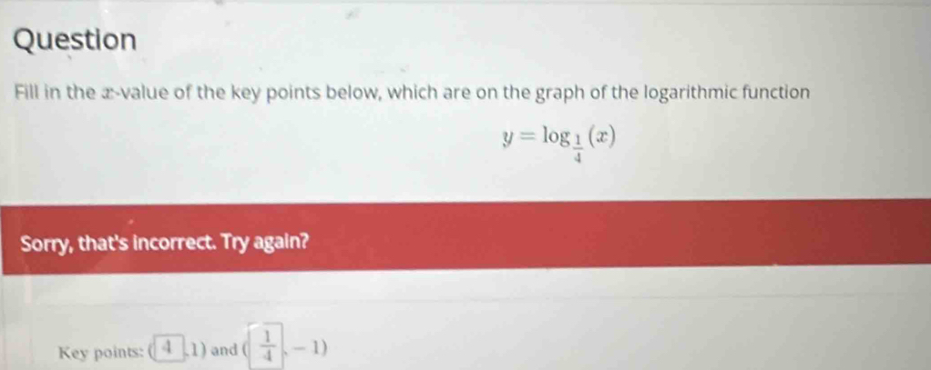 Question 
Fill in the æ-value of the key points below, which are on the graph of the logarithmic function
y=log _ 1/4 (x)
Sorry, that's incorrect. Try again? 
Key points: (4,1) and ( 1/4 ,-1)