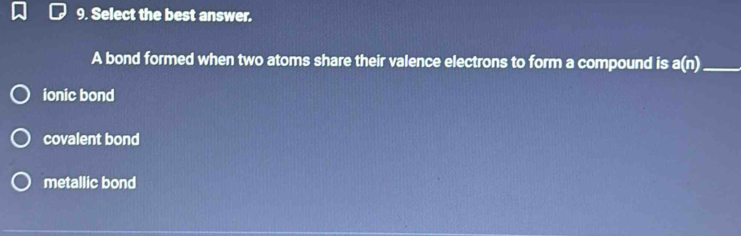 Select the best answer.
A bond formed when two atoms share their valence electrons to form a compound is a(n) _
ionic bond
covalent bond
metallic bond