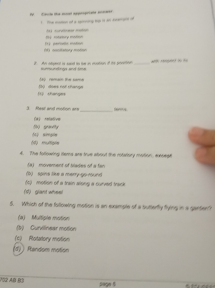 Circle the most appropriate answar.
1. The motion of a spinning top is an exampte of
(a) curvilinear motion
(b) rotatory motion
(6) periodic mation
(d) oscillatory motion
2. An object is said to be in motion if its position _with respect to ito 
surroundings and time.
(a) remain the same
(b) does not change
(c) changes
3. Rest and motion are _terms.
(a) relative
(b) gravity
(c) simple
(d) multiple
4. The following iters are true about the rotatory motion, except
(a) movement of blades of a fan
(b) spins like a merry-go-round
(c) motion of a train along a curved track
(d) giant wheel
5. Which of the following motion is an example of a butterfly flying in a garder
(a) Multiple motion
(b) Curvilinear motion
(c) Rotatory motion
(d) ) Random motion
702 AB B3
page 6