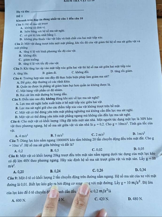 Họ và tên:
_
ĐÈ 1
Khoanh tròn đáp án đúng nhất từ câu 1 đến câu 10
Câu 1: Hệ số ma sát trượt
A. không có đơn vị
B. luôn bằng với hệ số ma sát nghi.
C. có giá trị lớn nhất bằng 1.
D. không phụ thuộc vào vật liệu và tính chất của hai mặt tiếp xúc.
Câu * 2: Một vật đang trượt trên một mặt phẳng, khi tốc độ của vật giảm thì hệ số ma sát giữa vật và
mặt phẳng
A. tăng tỉ lệ với bình phương tốc độ của vật.
B. không đổi.
C. giảm xuống.
D. tăng tỉ lệ với tốc độ của vật.
Cầu 3: Khi tăng lực ép vào mặt tiếp xúc giữa hai vật thì hệ số ma sát giữa hai mặt tiếp xúc
A. tăng lên. B. giàm đi. C. không đổi. D. tăng rồi giám.
Câu 4: Trường hợp nào sau đây đã thực hiện biện pháp làm giảm ma sát?
A. Để giày, dép thường có các rãnh khía.
B. Quần áo được là phẳng sẽ giảm bám bụi hơn quần áo không được là.
C. Mặt bảng viết phần có độ nhám.
D. Rải cát lên mặt đường bị loang đầu.
Câu 5: Điều nào sau đây không đúng khi nói về lực ma sát nghỉ?
A. Lực ma sát nghi luôn xuất hiện ở bề mặt tiếp xúc giữa hai vật.
B. Lực ma sát nghỉ giữ cho các điểm tiếp xúc của vật không trượt trên bề mặt.
C. Một vật có thể đứng yên trên mặt phẳng nghiêng mà không cần đến lực ma sát nghi.
D. Một vật có thể đứng yên trên mặt phẳng ngang mà không cần đến lực ma sát nghi.
Câu 6: Cho một vật có khối lượng 10kg đặt trên một sản nhà. Một người tác dụng một lực là 30N kéo
vật theo phương ngang, hệ số ma sát giữa vật và sản nhà là mu =0,2.. Cho g=10m/s^2. Tính gia tốc của
vật.
A. 4m/s^2 B. 3m/s^2 C. 2m/s^2 D. 1m/s^2
Cầu 7: Dùng lực kéo nằm ngang 100000N kéo tấm bêtông 20 tấn chuyền động đều trên mặt đất. Cho g
=10m/s^2. Hệ số ma sát giữa bêtông và đất là?
A. 0,2 B. 0,5 C. 0,02 D. 0,05
Câu 8: Một vật có khối lượng 20kg trượt đều trên mặt sản nằm ngang dưới tác dụng của một lực kéo
có độ lớn 48N theo phương ngang. Hãy xác định hệ số ma sát trượt giữa vật và mặt sàn. Lấy g=10
m/s^2.
A. 0,20 B. 0,24 C. 0,26 D. 0,34
Câu 9: Một ô tô có khối lượng 2 tấn chuyển động trên đường nằm ngang. Hệ số ma sát của xe với mặt
đường là 0,01. Biết lực kéo gây ra bởi động cơ song * g ới mặt đường. Lấy g=10m/s^2. Độ lớn
của lực kéo đề ô tô chuyền đ anh dần đều ic 0,2m/s^2la
A. 600 N. 0 N. C. 420 N. D. 480 N.